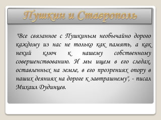 "Все связанное с Пушкиным необычайно дорого
каждому из нас не только как память, а как
некий ключ к нашему собственному
совершенствованию. И мы ищем в его следах,
оставленных на земле, в его прозрениях опору в
наших деяниях на дороге к завтрашнему", - писал
Михаил Дудинцев.
 