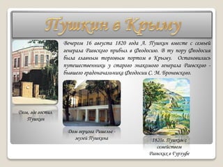 Дом, где гостил
Пушкин
Вечером 16 августа 1820 года А. Пушкин вместе с семьей
генерала Раевского прибыл в Феодосию. В ту пору Феодосия
была главным торговым портом в Крыму. Остановились
путешественники у старого знакомого генерала Раевского -
бывшего градоначальника Феодосии С. М. Броневского.
Дом герцога Ришелье -
музей Пушкина 1820г. Пушкин с
семейством
Раевских в Гурзуфе
 