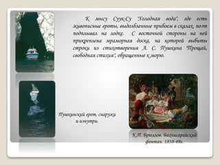 К мысу Суук-Су "Холодная вода", где есть
живописные гроты, выдолбленные прибоем в скалах, поэт
подплывал на лодке. С восточной стороны на ней
прикреплена мраморная доска, на которой выбиты
строки из стихотворения А. С. Пушкина "Прощай,
свободная стихия", обращенные к морю.
Пушкинский грот, снаружи
и изнутри.
К.П. Брюллов. Бахчисарайский
фонтан. 1838-49г.
 