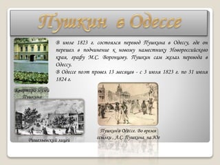 В июле 1823 г. состоялся перевод Пушкина в Одессу, где он
перешел в подчинение к новому наместнику Новороссийского
края, графу М.С. Воронцову. Пушкин сам желал перевода в
Одессу.
В Одессе поэт провел 13 месяцев - с 3 июля 1823 г. по 31 июля
1824 г.
Квартира-музей
Пушкина
Ришельевский лицей
Пушкин в Одессе. Во время
ссылки , А.С. Пушкина на Юг
 