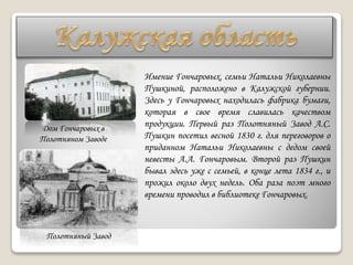 Дом Гончаровых в
Полотняном Заводе
Полотняный Завод
Имение Гончаровых, семьи Натальи Николаевны
Пушкиной, расположено в Калужской губернии.
Здесь у Гончаровых находилась фабрика бумаги,
которая в свое время славилась качеством
продукции. Первый раз Полотняный Завод А.С.
Пушкин посетил весной 1830 г. для переговоров о
приданном Натальи Николаевны с дедом своей
невесты А.А. Гончаровым. Второй раз Пушкин
бывал здесь уже с семьей, в конце лета 1834 г., и
прожил около двух недель. Оба раза поэт много
времени проводил в библиотеке Гончаровых.
 