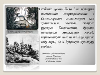 "Особенно ценно было для Пушкина
постоянное соприкосновение с
Святогорским монастырем как
хранителем заветов старого
русского благочестия, духовно
питавшим множество людей,
черпавших от него не только живую
воду веры, но и духовную культуру
вообще.
Святогорский монастырь
Святогорский монастырь и
могила Пушкина.
Литография по рис.
И.Иванова. 1838 г.
 