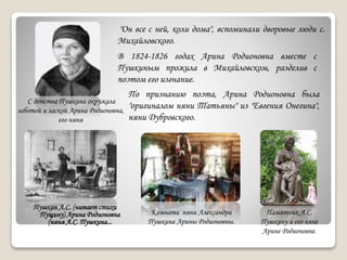 Пушкин А.С. (читает стихи
Пущину) Арина Родионовна
(няня А.С. Пушкина...
С детства Пушкина окружала
заботой и лаской Арина Родионовна,
его няня
"Он все с ней, коли дома", вспоминали дворовые люди с.
Михайловского.
Памятник А.С.
Пушкину и его няне
Арине Родионовне.
В 1824-1826 годах Арина Родионовна вместе с
Пушкиным прожила в Михайловском, разделив с
поэтом его изгнание.
По признанию поэта, Арина Родионовна была
"оригиналом няни Татьяны" из "Евгения Онегина",
няни Дубровского.
Комната няни Александра
Пушкина Арины Родионовны.
 