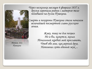 Через несколько месяцев 6 февраля 1837 г.
друзья хоронили рядом с матерью тело
погибшего на дуэли Пушкина.
Смерть и похороны Пушкина стали началом
величайшей посмертной славы русского
гения.
Живу, пишу не для похвал
Но я бы, кажется, желал
Печальный жребий мой прославить,
Чтоб обо мне, как верный друг,
Напомнил хоть единый звук ...
Могила А.С.
Пушкина
 