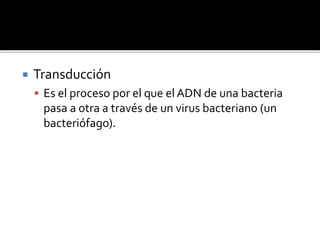  Transducción
 Es el proceso por el que el ADN de una bacteria
pasa a otra a través de un virus bacteriano (un
bacteriófago).
 