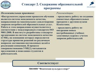 Положительная практика:
•Инструментом управления процессом обучения
является система менеджмента качества,
направленная на максимальное удовлетворение
запросов потребителей образовательных услуг.
Работа в этом направлении осуществляется в
соответствии с международным стандартом ISO
9001:2008. В институте разработаны стандарты
организации по системе менеджмента качества
(СМК), на основании которых определяется
структура принятия решений по различным
вопросам достижения поставленных целей и
реализации концепции. В процессе
совершенствования УМКД учитываются
предложения и пожелания студентов и
работодателей.
Рекомендации:
- продолжить работу по созданию
совместных образовательных
программ с другими вузами
Казахстана;
- продолжить работу по
внедрению новых
востребованных учебных
элективных курсов с учетом
запросов работодателей.
5В010800 "Физическая культура и спорт"
Соответствует
Стандарт 2. Содержание образовательной
программы
 