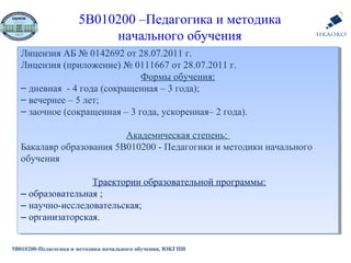 5В010200 –Педагогика и методика
начального обучения
Лицензия АБ № 0142692 от 28.07.2011 г.
Лицензия (приложение) № 0111667 от 28.07.2011 г.
Формы обучения:
‒ дневная - 4 года (сокращенная – 3 года);
‒ вечернее – 5 лет;
‒ заочное (сокращенная – 3 года, ускоренная– 2 года).
Академическая степень:
Бакалавр образования 5В010200 - Педагогики и методики начального
обучения
Траектории образовательной программы:
‒ образовательная ;
‒ научно-исследовательская;
‒ организаторская.
Лицензия АБ № 0142692 от 28.07.2011 г.
Лицензия (приложение) № 0111667 от 28.07.2011 г.
Формы обучения:
‒ дневная - 4 года (сокращенная – 3 года);
‒ вечернее – 5 лет;
‒ заочное (сокращенная – 3 года, ускоренная– 2 года).
Академическая степень:
Бакалавр образования 5В010200 - Педагогики и методики начального
обучения
Траектории образовательной программы:
‒ образовательная ;
‒ научно-исследовательская;
‒ организаторская.
5В010200-Педагогика и методика начального обучения, ЮКГПИ
 