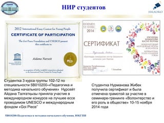 НИР студентов
5В010200-Педагогика и методика начального обучения, ЮКГПИ
Студентка 3 курса группы 102-12 по
специальности 5В010200-«Педагогика и
методика начального обучения» Нұрсейт
Айдана Талғатқызы приняла участие в
международном конкурсе на лучшее ессе
проводимом UNESCO и международным
фондом «Goi Piece”
Студентка Нурманова Жибек
получила сертификат и была
отмечена грамотой за участие в
семинаре-тренинге «Волонтерство и
его роль в обществе» 10-15 ноября
2014 года
 