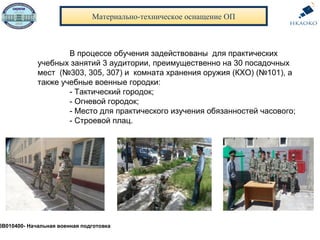Материально-техническое оснащение ОП
В процессе обучения задействованы для практических
учебных занятий 3 аудитории, преимущественно на 30 посадочных
мест (№303, 305, 307) и комната хранения оружия (КХО) (№101), а
также учебные военные городки:
- Тактический городок;
- Огневой городок;
- Место для практического изучения обязанностей часового;
- Строевой плац.
5В010400- Начальная военная подготовка
 