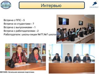 Интервью
5В010400- Начальная военная подготовка
Встреча с ППС - 5
Встреча со студентами - 7
Встреча с выпускниками - 1
Встреча с работодателями - 2
Работодатели: школы-лицеи №77,№7 школа-лицей
 