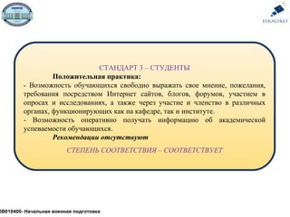 СТАНДАРТ 3 – СТУДЕНТЫ
Положительная практика:
- Возможность обучающихся свободно выражать свое мнение, пожелания,
требования посредством Интернет сайтов, блогов, форумов, участием в
опросах и исследованиях, а также через участие и членство в различных
органах, функционирующих как на кафедре, так и институте.
- Возможность оперативно получать информацию об академической
успеваемости обучающихся.
Рекомендации отсутствуют
СТЕПЕНЬ СООТВЕТСТВИЯ – СООТВЕТСТВУЕТ
5В010400- Начальная военная подготовка
 