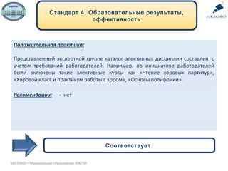 Положительная практика:
Представленный экспертной группе каталог элективных дисциплин составлен, с
учетом требований работодателей. Например, по инициативе работодателей
были включены такие элективные курсы как «Чтение хоровых партитур»,
«Хоровой класс и практикум работы с хором», «Основы полифонии».
Рекомендации: - нет
Стандарт 4. Образовательные результаты,
эффективность
Соответствует
5В010600 – Музыкальное образование ЮКГПИ
 