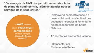 “Os serviços da AWS nos permitiram suprir a falta
de plano de contingência, além de atender nossos
serviços de missão crítica.”
• Promover a competitividade e o
desenvolvimento sustentável dos
pequenos negócios e fomentar o
empreendedorismo de Santa
Catarina.
• 17 escritórios em Santa Catarina
• Datacenter em
Florianópolis(Sede)
“A AWS também
trouxe segurança e
confiabilidade
em seus serviços”
- Alexandre Souza,
Diretor-TI
 