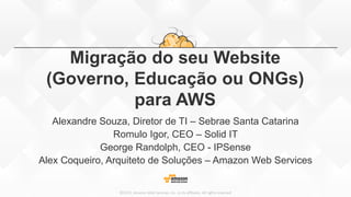 ©2015, Amazon Web Services, Inc. or its affiliates. All rights reserved
Migração do seu Website
(Governo, Educação ou ONGs)
para AWS
Alexandre Souza, Diretor de TI – Sebrae Santa Catarina
Romulo Igor, CEO – Solid IT
George Randolph, CEO - IPSense
Alex Coqueiro, Arquiteto de Soluções – Amazon Web Services
 
