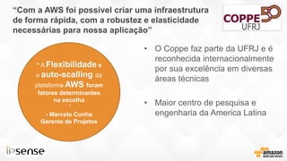 “Com a AWS foi possível criar uma infraestrutura
de forma rápida, com a robustez e elasticidade
necessárias para nossa aplicação”
• O Coppe faz parte da UFRJ e é
reconhecida internacionalmente
por sua excelência em diversas
áreas técnicas
• Maior centro de pesquisa e
engenharia da America Latina
INSERIR LOGO
“ A Flexibilidade e
o auto-scalling da
plataforma AWS foram
fatores determinantes
na escolha
”
- Marcelo Cunha
Gerente de Projetos
 