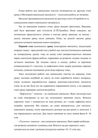 Етапи роботи над навчальним текстом починаються на другому етапі
уроку («Мотивація навчальної діяльності» – підготовча робота до читання).
Наступні продовжуються (виділені) на третьому етапі («Сприйняття та
усвідомлення нового навчального матеріалу»).
Час на виконання кожного етапу уроку вказано орієнтовно. Важливо,
щоб були враховані дані гігієністів (С.Й.Громбах). Ними доведено, що
оптимальна працездатність дитини в системі уроку припадає на восьму -
десяту хвилини уроку після дзвоника. Отже, на десятій хвилині уроку
доцільно починати вивчення нового матеріалу.
Перший етап (компонент) уроку (повторення вивченого, актуалізація
опорних знань) - просунений етап у роботі над текстом (починалось вивчення
на попередньому уроці), тому на цьому етапі використовуються значною
мірою синтетичні форми роботи, спрямовані на розвиток техніки читання та
зв’язного мовлення. Це читання тексту в цілому, робота за картиною
(співвіднесення її з текстом), за діафільмом (опис кадрів, розповідь окремих
епізодів), словесне малювання, різні види переказу тощо.
Зміст методичної роботи над навчальним текстом на першому етапі
уроку частково подібний до змісту на етапі сприйняття нового матеріалу,
однак останнім передбачається широка аналітико-синтетична діяльність
учнів, як це має бути під час первинного опрацювання тексту, а на першому
етапі уроку переважає синтетична робота.
“Орфоепічне” читання - це спеціально навчальне. Воно застосовується
на етапі повторення та під час початкового вивчення тексту. Вчитель
перечитує текст і зупиняється на тому реченні, де є слово, орфоепія якого
потребує засвоєння. Він показує, як слово вимовляється, діти імітують,
пояснюють вимову, потім перечитують речення ще раз разом із вчителем. І
так опрацьовують наступні. Для такого навчання на текст можна брати 8- 10
слів.
«Тлумачне» читання - теж спеціально навчальне. Воно вкрай необхідне
для розвитку активного словника учня. Вчитель ще раз перечитує текст,
зупиняється на слові з речення (заздалегідь намічає 10- 12 слів, над
 