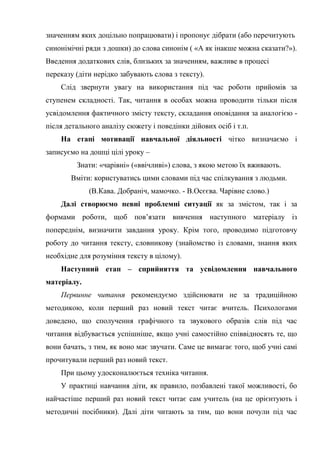 значенням яких доцільно попрацювати) і пропонує дібрати (або перечитують
синонімічні ряди з дошки) до слова синонім ( «А як інакше можна сказати?»).
Введення додаткових слів, близьких за значенням, важливе в процесі
переказу (діти нерідко забувають слова з тексту).
Слід звернути увагу на використання під час роботи прийомів за
ступенем складності. Так, читання в особах можна проводити тільки після
усвідомлення фактичного змісту тексту, складання оповідання за аналогією -
після детального аналізу сюжету і поведінки дійових осіб і т.п.
На етапі мотивації навчальної діяльності чітко визначаємо і
записуємо на дошці цілі уроку –
Знати: «чарівні» («ввічливі») слова, з якою метою їх вживають.
Вміти: користуватись цими словами під час спілкування з людьми.
(В.Кава. Добраніч, мамочко. - В.Осєєва. Чарівне слово.)
Далі створюємо певні проблемні ситуації як за змістом, так і за
формами роботи, щоб пов’язати вивчення наступного матеріалу із
попереднім, визначити завдання уроку. Крім того, проводимо підготовчу
роботу до читання тексту, словникову (знайомство із словами, знання яких
необхідне для розуміння тексту в цілому).
Наступний етап – сприйняття та усвідомлення навчального
матеріалу.
Первинне читання рекомендуємо здійснювати не за традиційною
методикою, коли перший раз новий текст читає вчитель. Психологами
доведено, що сполучення графічного та звукового образів слів під час
читання відбувається успішніше, якщо учні самостійно співвідносять те, що
вони бачать, з тим, як воно має звучати. Саме це вимагає того, щоб учні самі
прочитували перший раз новий текст.
При цьому удосконалюється техніка читання.
У практиці навчання діти, як правило, позбавлені такої можливості, бо
найчастіше перший раз новий текст читає сам учитель (на це орієнтують і
методичні посібники). Далі діти читають за тим, що вони почули під час
 