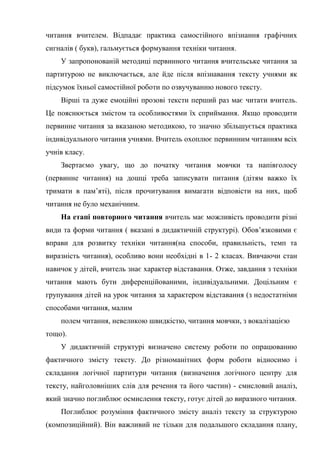 читання вчителем. Відпадає практика самостійного впізнання графічних
сигналів ( букв), гальмується формування техніки читання.
У запропонованій методиці первинного читання вчительське читання за
партитурою не виключається, але йде після впізнавання тексту учнями як
підсумок їхньої самостійної роботи по озвучуванню нового тексту.
Вірші та дуже емоційні прозові тексти перший раз має читати вчитель.
Це пояснюється змістом та особливостями їх сприймання. Якщо проводити
первинне читання за вказаною методикою, то значно збільшується практика
індивідуального читання учнями. Вчитель охоплює первинним читанням всіх
учнів класу.
Звертаємо увагу, що до початку читання мовчки та напівголосу
(первинне читання) на дошці треба записувати питання (дітям важко їх
тримати в пам’яті), після прочитування вимагати відповісти на них, щоб
читання не було механічним.
На етапі повторного читання вчитель має можливість проводити різні
види та форми читання ( вказані в дидактичній структурі). Обов’язковими є
вправи для розвитку техніки читання(на способи, правильність, темп та
виразність читання), особливо вони необхідні в 1- 2 класах. Вивчаючи стан
навичок у дітей, вчитель знає характер відставання. Отже, завдання з техніки
читання мають бути диференційованими, індивідуальними. Доцільним є
групування дітей на урок читання за характером відставання (з недостатніми
способами читання, малим
полем читання, невеликою швидкістю, читання мовчки, з вокалізацією
тощо).
У дидактичній структурі визначено систему роботи по опрацюванню
фактичного змісту тексту. До різноманітних форм роботи відносимо і
складання логічної партитури читання (визначення логічного центру для
тексту, найголовніших слів для речення та його частин) - смисловий аналіз,
який значно поглиблює осмислення тексту, готує дітей до виразного читання.
Поглиблює розуміння фактичного змісту аналіз тексту за структурою
(композиційний). Він важливий не тільки для подальшого складання плану,
 