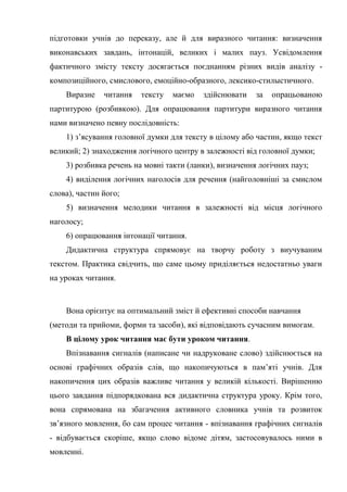 підготовки учнів до переказу, але й для виразного читання: визначення
виконавських завдань, інтонацій, великих і малих пауз. Усвідомлення
фактичного змісту тексту досягається поєднанням різних видів аналізу -
композиційного, смислового, емоційно-образного, лексико-стилыстичного.
Виразне читання тексту маємо здійснювати за опрацьованою
партитурою (розбивкою). Для опрацювання партитури виразного читання
нами визначено певну послідовність:
1) з’ясування головної думки для тексту в цілому або частин, якщо текст
великий; 2) знаходження логічного центру в залежності від головної думки;
3) розбивка речень на мовні такти (ланки), визначення логічних пауз;
4) виділення логічних наголосів для речення (найголовніші за смислом
слова), частин його;
5) визначення мелодики читання в залежності від місця логічного
наголосу;
6) опрацювання інтонації читання.
Дидактична структура спрямовує на творчу роботу з виучуваним
текстом. Практика свідчить, що саме цьому приділяється недостатньо уваги
на уроках читання.
Вона орієнтує на оптимальний зміст й ефективні способи навчання
(методи та прийоми, форми та засоби), які відповідають сучасним вимогам.
В цілому урок читання має бути уроком читання.
Впізнавання сигналів (написане чи надруковане слово) здійснюється на
основі графічних образів слів, що накопичуються в пам’яті учнів. Для
накопичення цих образів важливе читання у великій кількості. Вирішенню
цього завдання підпорядкована вся дидактична структура уроку. Крім того,
вона спрямована на збагачення активного словника учнів та розвиток
зв’язного мовлення, бо сам процес читання - впізнавання графічних сигналів
- відбувається скоріше, якщо слово відоме дітям, застосовувалось ними в
мовленні.
 
