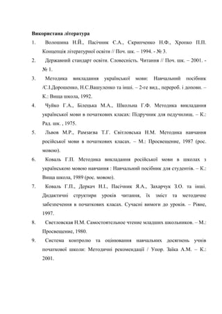 Використана література
1. Волошина Н.Й., Пасічник Є.А., Скрипченко Н.Ф., Хропко П.П.
Концепція літературної освіти // Поч. шк. – 1994. - № 3.
2. Державний стандарт освіти. Словесність. Читання // Поч. шк. – 2001. -
№ 1.
3. Методика викладання української мови: Навчальний посібник
/С.І.Дорошенко, Н.С.Вашуленко та інші. – 2-ге вид., перероб. і доповн. –
К.: Вища школа, 1992.
4. Чуйко Г.А., Білецька М.А., Школьна Г.Ф. Методика викладання
української мови в початкових класах: Підручник для педучилищ. – К.:
Рад. шк. , 1975.
5. Львов М.Р., Рамзаєва Т.Г. Світловська Н.М. Методика навчання
російської мови в початкових класах. – М.: Просвещение, 1987 (рос.
мовою).
6. Коваль Г.П. Методика викладання російської мови в школах з
українською мовою навчання : Навчальний посібник для студентів. – К.:
Вища школа, 1989 (рос. мовою).
7. Коваль Г.П., Деркач Н.І., Пасічник Я.А., Захарчук З.О. та інші.
Дидактичні структири уроків читання, їх зміст та методичне
забезпечення в початкових класах. Сучасні вимоги до уроків. – Рівне,
1997.
8. Светловская Н.М. Самостоятельное чтение младших школьников. – М.:
Просвещение, 1980.
9. Система контролю та оцінювання навчальних досягнень учнів
початкової школи: Методичні рекомендації / Упор. Заїка А.М. – К.:
2001.
 