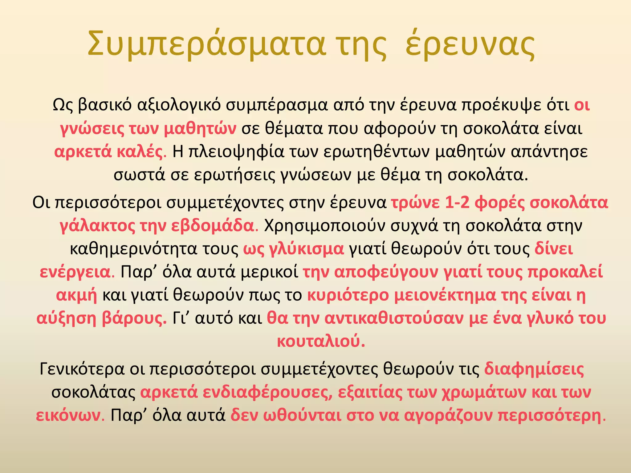 Συμπεράσματα της έρευνας
Ως βασικό αξιολογικό συμπέρασμα από την έρευνα προέκυψε ότι οι
γνώσεις των μαθητών σε θέματα που αφορούν τη σοκολάτα είναι
αρκετά καλές. Η πλειοψηφία των ερωτηθέντων μαθητών απάντησε
σωστά σε ερωτήσεις γνώσεων με θέμα τη σοκολάτα.
Οι περισσότεροι συμμετέχοντες στην έρευνα τρώνε 1-2 φορές σοκολάτα
γάλακτος την εβδομάδα. Χρησιμοποιούν συχνά τη σοκολάτα στην
καθημερινότητα τους ως γλύκισμα γιατί θεωρούν ότι τους δίνει
ενέργεια. Παρ’ όλα αυτά μερικοί την αποφεύγουν γιατί τους προκαλεί
ακμή και γιατί θεωρούν πως το κυριότερο μειονέκτημα της είναι η
αύξηση βάρους. Γι’ αυτό και θα την αντικαθιστούσαν με ένα γλυκό του
κουταλιού.
Γενικότερα οι περισσότεροι συμμετέχοντες θεωρούν τις διαφημίσεις
σοκολάτας αρκετά ενδιαφέρουσες, εξαιτίας των χρωμάτων και των
εικόνων. Παρ’ όλα αυτά δεν ωθούνται στο να αγοράζουν περισσότερη.
 
