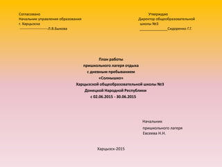 Согласовано Утверждаю
Начальник управления образования Директор общеобразовательной
г. Харцызска школы №3
-----------------------Л.В.Быкова ______________Сидоренко Г.Г.
План работы
пришкольного лагеря отдыха
с дневным пребыванием
«Солнышко»
Харцызской общеобразовательной школы №3
Донецкой Народной Республики
с 02.06.2015 - 30.06.2015
Начальник
пришкольного лагеря
Евсеева Н.Н.
Харцызск-2015
 