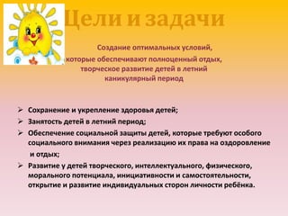 Цели и задачи
Создание оптимальных условий,
которые обеспечивают полноценный отдых,
творческое развитие детей в летний
каникулярный период
 Сохранение и укрепление здоровья детей;
 Занятость детей в летний период;
 Обеспечение социальной защиты детей, которые требуют особого
социального внимания через реализацию их права на оздоровление
и отдых;
 Развитие у детей творческого, интеллектуального, физического,
морального потенциала, инициативности и самостоятельности,
открытие и развитие индивидуальных сторон личности ребёнка.
 