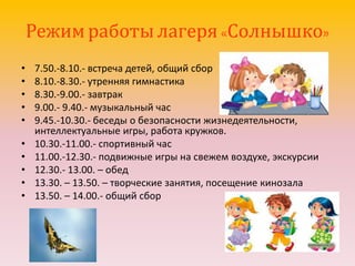 Режим работы лагеря «Солнышко»
• 7.50.-8.10.- встреча детей, общий сбор
• 8.10.-8.30.- утренняя гимнастика
• 8.30.-9.00.- завтрак
• 9.00.- 9.40.- музыкальный час
• 9.45.-10.30.- беседы о безопасности жизнедеятельности,
интеллектуальные игры, работа кружков.
• 10.30.-11.00.- спортивный час
• 11.00.-12.30.- подвижные игры на свежем воздухе, экскурсии
• 12.30.- 13.00. – обед
• 13.30. – 13.50. – творческие занятия, посещение кинозала
• 13.50. – 14.00.- общий сбор
 