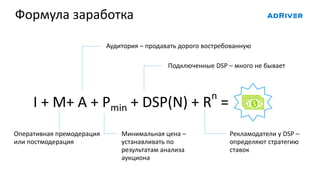 Формула заработка
Рекламодатели у DSP –
определяют стратегию
ставок
I + M+ A + Pmin + DSP(N) + Rn
=
Аудитория – продавать дорого востребованную
Минимальная цена –
устанавливать по
результатам анализа
аукциона
Подключенные DSP – много не бывает
Оперативная премодерация
или постмодерация
 