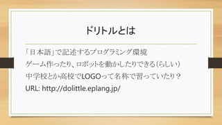 ドリトルとは
「日本語」で記述するプログラミング環境
ゲーム作ったり、ロボットを動かしたりできる（らしい）
中学校とか高校でLOGOって名称で習っていたり？
URL: http://dolittle.eplang.jp/
 