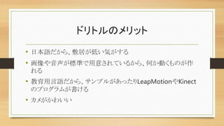 ドリトルのメリット
• 日本語だから、敷居が低い気がする
• 画像や音声が標準で用意されているから、何か動くものが作
れる
• 教育用言語だから、サンプルがあったりLeapMotionやKinect
のプログラムが書ける
• カメがかわいい
 
