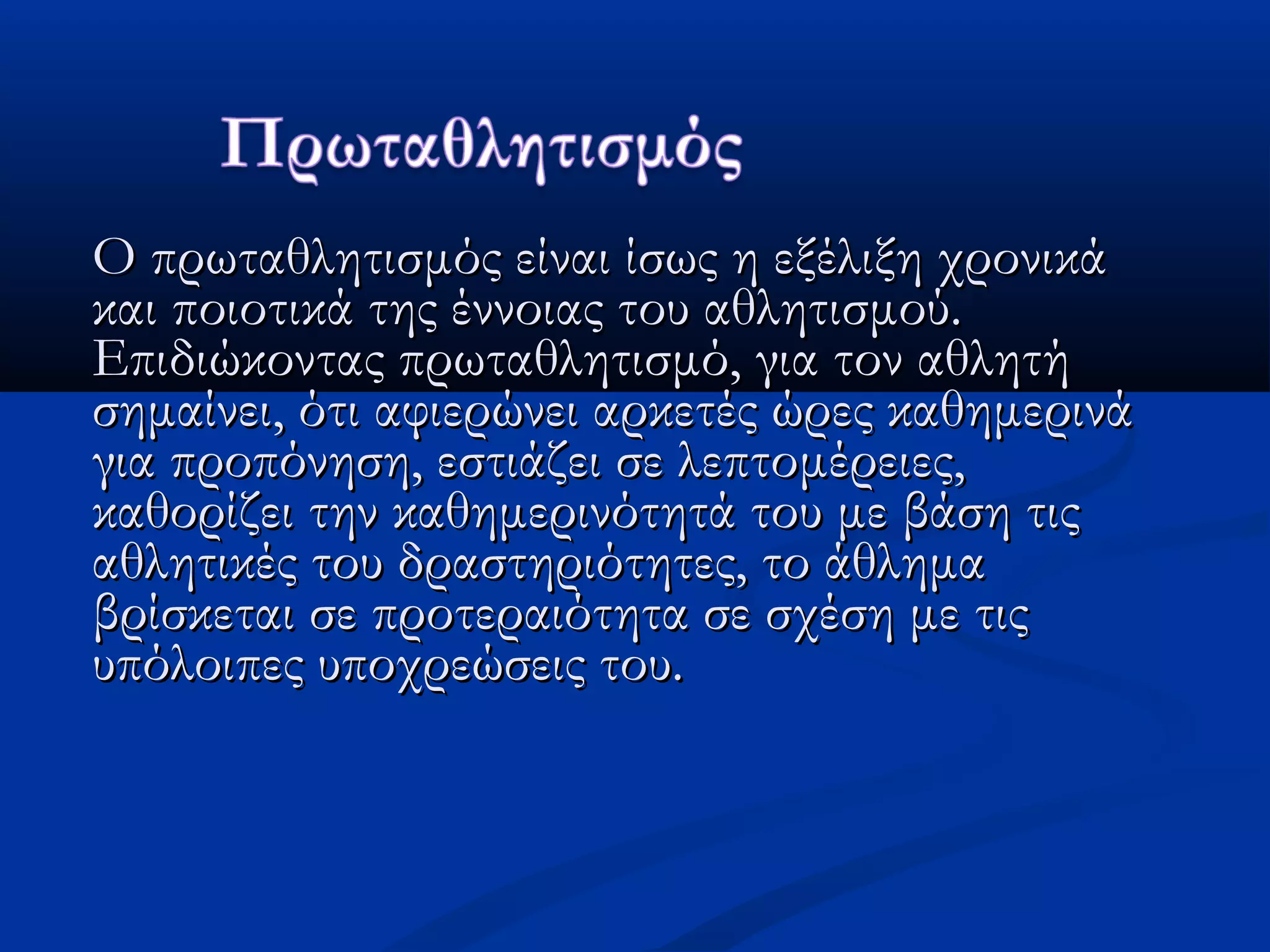 Ο πρωταθλητισμός είναι ίσως η εξέλιξη χρονικάΟ πρωταθλητισμός είναι ίσως η εξέλιξη χρονικά
και ποιοτικά της έννοιας του αθλητισμού.και ποιοτικά της έννοιας του αθλητισμού.
Επιδιώκοντας πρωταθλητισμό, για τον αθλητήΕπιδιώκοντας πρωταθλητισμό, για τον αθλητή
σημαίνει, ότι αφιερώνει αρκετές ώρες καθημερινάσημαίνει, ότι αφιερώνει αρκετές ώρες καθημερινά
για προπόνηση, εστιάζει σε λεπτομέρειες,για προπόνηση, εστιάζει σε λεπτομέρειες,
καθορίζει την καθημερινότητά του με βάση τιςκαθορίζει την καθημερινότητά του με βάση τις
αθλητικές του δραστηριότητες, το άθλημααθλητικές του δραστηριότητες, το άθλημα
βρίσκεται σε προτεραιότητα σε σχέση με τιςβρίσκεται σε προτεραιότητα σε σχέση με τις
υπόλοιπες υποχρεώσεις του. υπόλοιπες υποχρεώσεις του. 
 