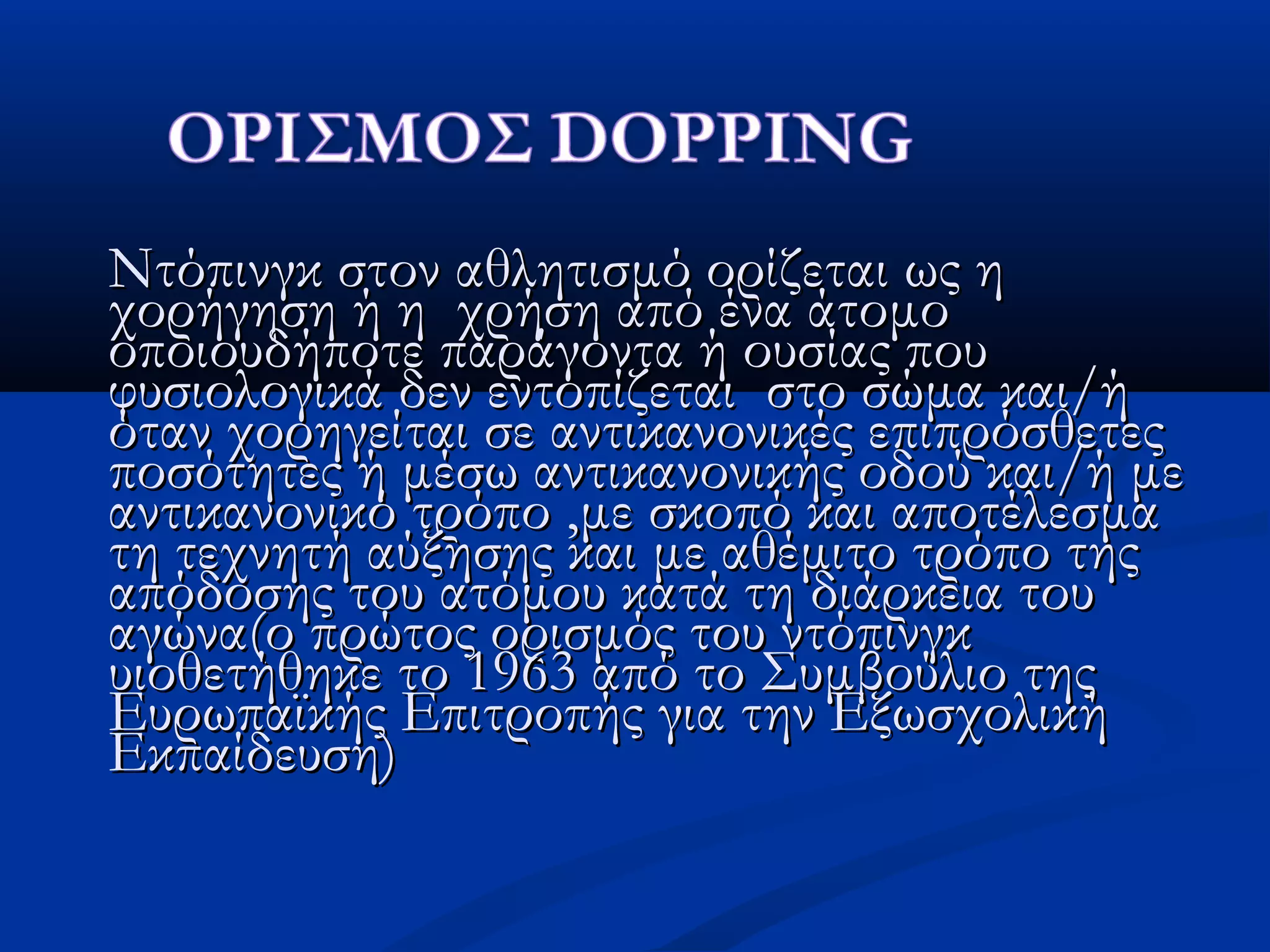 Ντόπινγκ στον αθλητισμό ορίζεται ως ηΝτόπινγκ στον αθλητισμό ορίζεται ως η
χορήγηση ή η χρήση από ένα άτομοχορήγηση ή η χρήση από ένα άτομο
οποιουδήποτε παράγοντα ή ουσίας πουοποιουδήποτε παράγοντα ή ουσίας που
φυσιολογικά δεν εντοπίζεται στο σώμα και/ήφυσιολογικά δεν εντοπίζεται στο σώμα και/ή
όταν χορηγείται σε αντικανονικές επιπρόσθετεςόταν χορηγείται σε αντικανονικές επιπρόσθετες
ποσότητες ή μέσω αντικανονικής οδού και/ή μεποσότητες ή μέσω αντικανονικής οδού και/ή με
αντικανονικό τρόποαντικανονικό τρόπο ,,με σκοπό και αποτέλεσμαμε σκοπό και αποτέλεσμα
τη τεχνητή αύξησης και με αθέμιτο τρόπο τηςτη τεχνητή αύξησης και με αθέμιτο τρόπο της
απόδοσης του ατόμου κατά τη διάρκεια τουαπόδοσης του ατόμου κατά τη διάρκεια του
αγώνα(ο πρώτος ορισμός του ντόπινγκαγώνα(ο πρώτος ορισμός του ντόπινγκ
υιοθετήθηκε το 1963 από το Συμβούλιο τηςυιοθετήθηκε το 1963 από το Συμβούλιο της
Ευρωπαϊκής Επιτροπής για την ΕξωσχολικήΕυρωπαϊκής Επιτροπής για την Εξωσχολική
Εκπαίδευση)Εκπαίδευση)
 