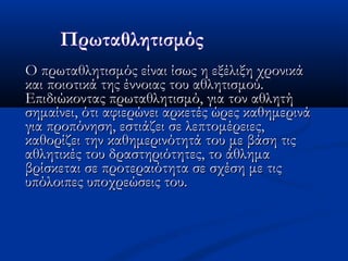 Ο πρωταθλητισμός είναι ίσως η εξέλιξη χρονικάΟ πρωταθλητισμός είναι ίσως η εξέλιξη χρονικά
και ποιοτικά της έννοιας του αθλητισμού.και ποιοτικά της έννοιας του αθλητισμού.
Επιδιώκοντας πρωταθλητισμό, για τον αθλητήΕπιδιώκοντας πρωταθλητισμό, για τον αθλητή
σημαίνει, ότι αφιερώνει αρκετές ώρες καθημερινάσημαίνει, ότι αφιερώνει αρκετές ώρες καθημερινά
για προπόνηση, εστιάζει σε λεπτομέρειες,για προπόνηση, εστιάζει σε λεπτομέρειες,
καθορίζει την καθημερινότητά του με βάση τιςκαθορίζει την καθημερινότητά του με βάση τις
αθλητικές του δραστηριότητες, το άθλημααθλητικές του δραστηριότητες, το άθλημα
βρίσκεται σε προτεραιότητα σε σχέση με τιςβρίσκεται σε προτεραιότητα σε σχέση με τις
υπόλοιπες υποχρεώσεις του. υπόλοιπες υποχρεώσεις του. 
 