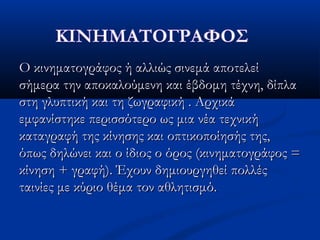 Ο κινηματογράφος ή αλλιώς σινεμά αποτελείΟ κινηματογράφος ή αλλιώς σινεμά αποτελεί
σήμερα την αποκαλούμενη και έβδομη τέχνη, δίπλασήμερα την αποκαλούμενη και έβδομη τέχνη, δίπλα
στη γλυπτική και τη ζωγραφική . Αρχικάστη γλυπτική και τη ζωγραφική . Αρχικά
εμφανίστηκε περισσότερο ως μια νέα τεχνικήεμφανίστηκε περισσότερο ως μια νέα τεχνική
καταγραφή της κίνησης και οπτικοποίησής της,καταγραφή της κίνησης και οπτικοποίησής της,
όπως δηλώνει και ο ίδιος ο όρος (κινηματογράφος =όπως δηλώνει και ο ίδιος ο όρος (κινηματογράφος =
κίνηση + γραφή). Έχουν δημιουργηθεί πολλέςκίνηση + γραφή). Έχουν δημιουργηθεί πολλές
ταινίες με κύριο θέμα τον αθλητισμό.ταινίες με κύριο θέμα τον αθλητισμό.
 