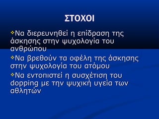 Να διερευνηθεί η επίδραση τηςΝα διερευνηθεί η επίδραση της
άσκησης στην ψυχολογία τουάσκησης στην ψυχολογία του
ανθρώπουανθρώπου
Να βρεθούν τα οφέλη της άσκησηςΝα βρεθούν τα οφέλη της άσκησης
στην ψυχολογία του ατόμουστην ψυχολογία του ατόμου
Να εντοπιστεί η συσχέτιση τουΝα εντοπιστεί η συσχέτιση του
doppingdopping με την ψυχική υγεία τωνμε την ψυχική υγεία των
αθλητώναθλητών
 