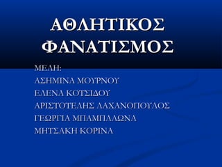 ΑΘΛΗΤΙΚΟΣΑΘΛΗΤΙΚΟΣ
ΦΑΝΑΤΙΣΜΟΣΦΑΝΑΤΙΣΜΟΣ
ΜΕΛΗ:ΜΕΛΗ:
ΑΣΗΜΙΝΑ ΜΟΥΡΝΟΥΑΣΗΜΙΝΑ ΜΟΥΡΝΟΥ
ΕΛΕΝΑ ΚΟΤΣΙΔΟΥΕΛΕΝΑ ΚΟΤΣΙΔΟΥ
ΑΡΙΣΤΟΤΕΛΗΣ ΛΑΧΑΝΟΠΟΥΛΟΣΑΡΙΣΤΟΤΕΛΗΣ ΛΑΧΑΝΟΠΟΥΛΟΣ
ΓΕΩΡΓΙΑ ΜΠΑΜΠΑΛΩΝΑΓΕΩΡΓΙΑ ΜΠΑΜΠΑΛΩΝΑ
ΜΗΤΣΑΚΗ ΚΟΡΙΝΑΜΗΤΣΑΚΗ ΚΟΡΙΝΑ
 