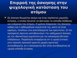 Επιρροή της άσκησης στηνΕπιρροή της άσκησης στην
ψυχολογική κατάσταση τουψυχολογική κατάσταση του
ατόμουατόμου
 Ως άσκηση θεωρείται ακόμη και ένας περίπατος χαμηλήςΩς άσκηση θεωρείται ακόμη και ένας περίπατος χαμηλής
έντασης, ο οποίος δύναται να βελτιώσει τα επίπεδα διάθεσηςέντασης, ο οποίος δύναται να βελτιώσει τα επίπεδα διάθεσης
και ενέργειας του ατόμου. Ο χρόνος διάρκειας της άσκησηςκαι ενέργειας του ατόμου. Ο χρόνος διάρκειας της άσκησης
καθώς και η εβδομαδιαία συχνότητά της, ώστε να είναικαθώς και η εβδομαδιαία συχνότητά της, ώστε να είναι
ωφέλιμη, ποικίλουν στα αποτελέσματα των ερευνητών. Οι πιοωφέλιμη, ποικίλουν στα αποτελέσματα των ερευνητών. Οι πιο
πρόσφατες έρευνες καταδεικνύουν την καθημερινή άσκησηπρόσφατες έρευνες καταδεικνύουν την καθημερινή άσκηση
ως την ιδανικότερη συχνότητα για την αποκόμιση θετικώνως την ιδανικότερη συχνότητα για την αποκόμιση θετικών
επιδράσεων. Παράλληλα αναφέρεται ότι η υψηλή έντασηεπιδράσεων. Παράλληλα αναφέρεται ότι η υψηλή ένταση
στην άσκηση προκαλεί αρκετές φορές αρνητικάστην άσκηση προκαλεί αρκετές φορές αρνητικά
συναισθήματα, αν ο ασκούμενος δεν είναι συνηθισμένος σεσυναισθήματα, αν ο ασκούμενος δεν είναι συνηθισμένος σε
υψηλά επίπεδα έντασηςυψηλά επίπεδα έντασης
 