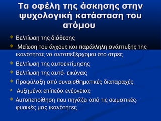 Τα οφέλη της άσκησης στηνΤα οφέλη της άσκησης στην
ψυχολογική κατάσταση τουψυχολογική κατάσταση του
ατόμουατόμου
 Βελτίωση της διάθεσηςΒελτίωση της διάθεσης
   Μείωση του άγχους και παράλληλη ανάπτυξης τηςΜείωση του άγχους και παράλληλη ανάπτυξης της
ικανότητας να ανταπεξέρχομαι στο στρεςικανότητας να ανταπεξέρχομαι στο στρες
 Βελτίωση της αυτοεκτίμησηςΒελτίωση της αυτοεκτίμησης
 Βελτίωση της αυτό- εικόναςΒελτίωση της αυτό- εικόνας
 Προφύλαξη από συναισθηματικές διαταραχέςΠροφύλαξη από συναισθηματικές διαταραχές

  Αυξημένα επίπεδα ενέργειαςΑυξημένα επίπεδα ενέργειας
 Αυτοπεποίθηση που πηγάζει από τις σωματικές-Αυτοπεποίθηση που πηγάζει από τις σωματικές-
φυσικές μας ικανότητεςφυσικές μας ικανότητες
 