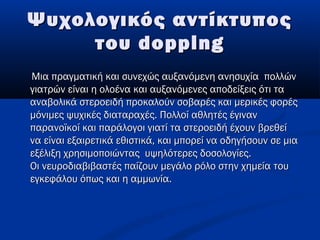 Ψυχολογικός αντίκτυποςΨυχολογικός αντίκτυπος
τουτου doppingdopping
Μια πραγματική και συνεχώς αυξανόμενη ανησυχία πολλώνΜια πραγματική και συνεχώς αυξανόμενη ανησυχία πολλών
γιατρών είναι η ολοένα και αυξανόμενες αποδείξεις ότι ταγιατρών είναι η ολοένα και αυξανόμενες αποδείξεις ότι τα
αναβολικά στεροειδή προκαλούν σοβαρές και μερικές φορέςαναβολικά στεροειδή προκαλούν σοβαρές και μερικές φορές
μόνιμες ψυχικές διαταραχές. Πολλοί αθλητές έγινανμόνιμες ψυχικές διαταραχές. Πολλοί αθλητές έγιναν
παρανοϊκοί και παράλογοι γιατί τα στεροειδή έχουν βρεθείπαρανοϊκοί και παράλογοι γιατί τα στεροειδή έχουν βρεθεί
να είναι εξαιρετικά εθιστικά, και μπορεί να οδηγήσουν σε μιανα είναι εξαιρετικά εθιστικά, και μπορεί να οδηγήσουν σε μια
εξέλιξη χρησιμοποιώντας  υψηλότερες δοσολογίες.εξέλιξη χρησιμοποιώντας  υψηλότερες δοσολογίες.
Οι νευροδιαβιβαστές παίζουν μεγάλο ρόλο στην χημεία τουΟι νευροδιαβιβαστές παίζουν μεγάλο ρόλο στην χημεία του
εγκεφάλου όπως και η αμμωνία.εγκεφάλου όπως και η αμμωνία.
 