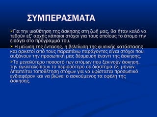 Για την υιοθέτηση της άσκησης στη ζωή μας, θα ήταν καλό ναΓια την υιοθέτηση της άσκησης στη ζωή μας, θα ήταν καλό να
τεθούν εξ’ αρχής κάποιοι στόχοι για τους οποίους το άτομο τηντεθούν εξ’ αρχής κάποιοι στόχοι για τους οποίους το άτομο την
εισάγει στο πρόγραμμά του.εισάγει στο πρόγραμμά του.
 Η μείωση της έντασης, η βελτίωση της φυσικής κατάστασηςΗ μείωση της έντασης, η βελτίωση της φυσικής κατάστασης
και αρκετοί από τους παραπάνω παράγοντες είναι στόχοι πουκαι αρκετοί από τους παραπάνω παράγοντες είναι στόχοι που
αυξάνουν την προσωπική μας δέσμευση έναντι της άσκησης.αυξάνουν την προσωπική μας δέσμευση έναντι της άσκησης.
Το μεγαλύτερο ποσοστό των ατόμων που ξεκινούν άσκηση,Το μεγαλύτερο ποσοστό των ατόμων που ξεκινούν άσκηση,
την εγκαταλείπουν το περισσότερο σε διάστημα έξι μηνών.την εγκαταλείπουν το περισσότερο σε διάστημα έξι μηνών.
Απαιτείται τοποθέτηση στόχων για να υφίσταται προσωπικόΑπαιτείται τοποθέτηση στόχων για να υφίσταται προσωπικό
ενδιαφέρον και να βιώνει ο ασκούμενος τα οφέλη τηςενδιαφέρον και να βιώνει ο ασκούμενος τα οφέλη της
άσκησης. άσκησης. 
 