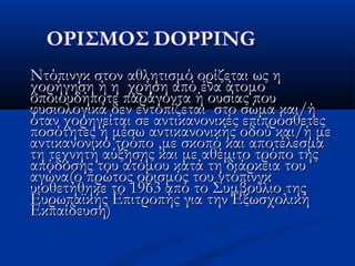 Ντόπινγκ στον αθλητισμό ορίζεται ως ηΝτόπινγκ στον αθλητισμό ορίζεται ως η
χορήγηση ή η χρήση από ένα άτομοχορήγηση ή η χρήση από ένα άτομο
οποιουδήποτε παράγοντα ή ουσίας πουοποιουδήποτε παράγοντα ή ουσίας που
φυσιολογικά δεν εντοπίζεται στο σώμα και/ήφυσιολογικά δεν εντοπίζεται στο σώμα και/ή
όταν χορηγείται σε αντικανονικές επιπρόσθετεςόταν χορηγείται σε αντικανονικές επιπρόσθετες
ποσότητες ή μέσω αντικανονικής οδού και/ή μεποσότητες ή μέσω αντικανονικής οδού και/ή με
αντικανονικό τρόποαντικανονικό τρόπο ,,με σκοπό και αποτέλεσμαμε σκοπό και αποτέλεσμα
τη τεχνητή αύξησης και με αθέμιτο τρόπο τηςτη τεχνητή αύξησης και με αθέμιτο τρόπο της
απόδοσης του ατόμου κατά τη διάρκεια τουαπόδοσης του ατόμου κατά τη διάρκεια του
αγώνα(ο πρώτος ορισμός του ντόπινγκαγώνα(ο πρώτος ορισμός του ντόπινγκ
υιοθετήθηκε το 1963 από το Συμβούλιο τηςυιοθετήθηκε το 1963 από το Συμβούλιο της
Ευρωπαϊκής Επιτροπής για την ΕξωσχολικήΕυρωπαϊκής Επιτροπής για την Εξωσχολική
Εκπαίδευση)Εκπαίδευση)
 