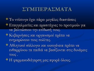 ΣΥΜΠΕΡΑΣΜΑΤΑΣΥΜΠΕΡΑΣΜΑΤΑ
 Το ντόπινγκ έχει πάρει μεγάλες διαστάσειςΤο ντόπινγκ έχει πάρει μεγάλες διαστάσεις
 Επαγγελματίες και ερασιτέχνες το προτιμούν γιαΕπαγγελματίες και ερασιτέχνες το προτιμούν για
να βελτιώσουν την επίδωσή τους.να βελτιώσουν την επίδωσή τους.
 Κυβερνήσεις και οργανισμοί πρέπει ναΚυβερνήσεις και οργανισμοί πρέπει να
ενημερώνουν τους πολίτες.ενημερώνουν τους πολίτες.
 Αθλητικοί σύλλογοι και οικογένεια πρέπει ναΑθλητικοί σύλλογοι και οικογένεια πρέπει να
ενθαρρύνου τα παιδιά να βασίζονται στις δυνάμειςενθαρρύνου τα παιδιά να βασίζονται στις δυνάμεις
τους .τους .
 Η φαρμακοδιέγερση μας αφορά όλους.Η φαρμακοδιέγερση μας αφορά όλους.
 