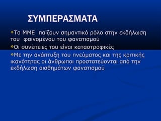 Τα ΜΜΕ παίζουν σημαντικό ρόλο στην εκδήλωσηΤα ΜΜΕ παίζουν σημαντικό ρόλο στην εκδήλωση
του φαινομένου του φανατισμούτου φαινομένου του φανατισμού
Οι συνέπειες του είναι καταστροφικέςΟι συνέπειες του είναι καταστροφικές
Με την ανάπτυξη του πνεύματος και της κριτικήςΜε την ανάπτυξη του πνεύματος και της κριτικής
ικανότητας οι άνθρωποι προστατεύονται από τηνικανότητας οι άνθρωποι προστατεύονται από την
εκδήλωση αισθημάτων φανατισμούεκδήλωση αισθημάτων φανατισμού
 
