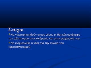 Να γνωστοποιηθούν στους νέους οι θετικές συνέπειεςΝα γνωστοποιηθούν στους νέους οι θετικές συνέπειες
του αθλητισμού στον άνθρωπο και στην ψυχολογία τουτου αθλητισμού στον άνθρωπο και στην ψυχολογία του
Να ενημερωθεί ο νέος για την έννοια τουΝα ενημερωθεί ο νέος για την έννοια του
πρωταθλητισμούπρωταθλητισμού
 