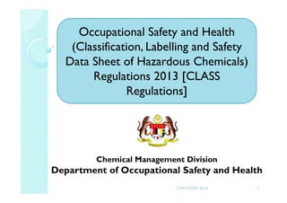 Chemical Management Division
Department of Occupational Safety and Health
Occupational Safety and Health
(Classification, Labelling and Safety
Data Sheet of Hazardous Chemicals)
Regulations 2013 [CLASS
Regulations]
1CMD-DOSH 2014
 
