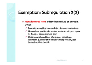 Exemption: Subregulation 2(2)
Manufactured item, other than a fluid or particle,
which ;
Forms to a specific shape or design during manufacture;
Has end use function dependent in whole or in part upon
its shape or design end use; and
Under normal conditions of use, does not release
significant quantity of chemicals which poses physical
hazard or risk to health
13CMD-DOSH 2014
 