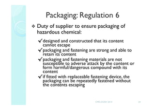 Packaging: Regulation 6
Duty of supplier to ensure packaging of
hazardous chemical:
√designed and constructed that its content
cannot escape
√packaging and fastening are strong and able to
retain its content
√packaging and fastening materials are not
susceptible to adverse attack by the content or
form harmful/dangerous compound with its
content
√if fitted with replaceable fastening device, the
packaging can be repeatedly fastened without
the contents escaping
24CMD-DOSH 2014
 