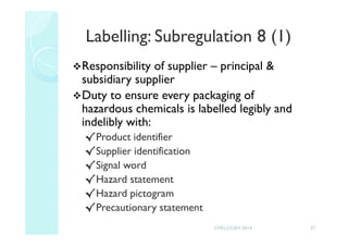 Labelling: Subregulation 8 (1)
Responsibility of supplier – principal &
subsidiary supplier
Duty to ensure every packaging of
hazardous chemicals is labelled legibly and
indelibly with:
√Product identifier
√Supplier identification
√Signal word
√Hazard statement
√Hazard pictogram
√Precautionary statement
27CMD-DOSH 2014
 