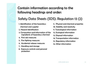Safety Data Sheets (SDS): Regulation 13 (2)
1. Identification of the hazardous
chemical and supplier
2. Hazard identification
3. Composition and information of the
ingredients of hazardous chemical
4. First aid measures
5. Fire fighting measures
6. Accidental release measures
7. Handling and storage
8. Exposure controls and personal
protection
9. Physical and chemical properties
10. Stability and reactivity
11. Toxicological information
12. Ecological information
13. Disposal information
14. Transportation information
15. Regulatory information
16. Other information
41
Contain information according to the
following headings and order:
CMD-DOSH 2014
 